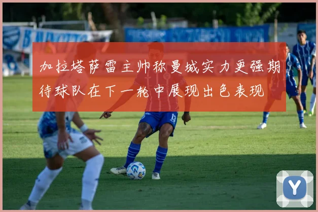 加拉塔萨雷主帅称曼城实力更强期待球队在下一轮中展现出色表现