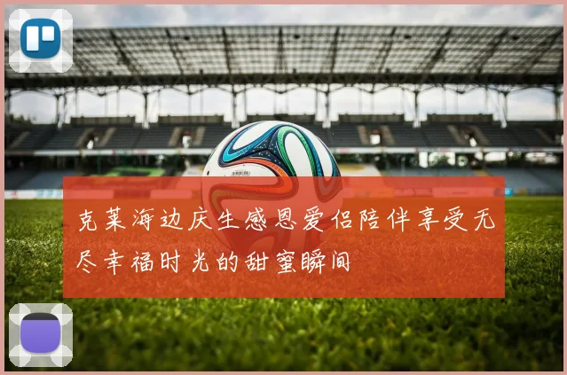 克莱海边庆生感恩爱侣陪伴享受无尽幸福时光的甜蜜瞬间