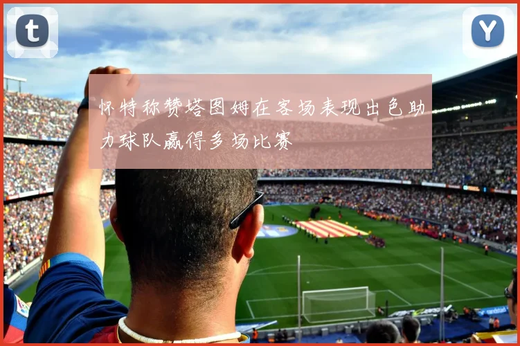 怀特称赞塔图姆在客场表现出色助力球队赢得多场比赛