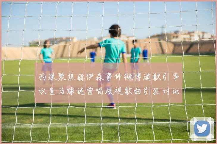 西媒聚焦赫伊森事件微博道歉引争议皇马球迷曾唱歧视歌曲引发讨论