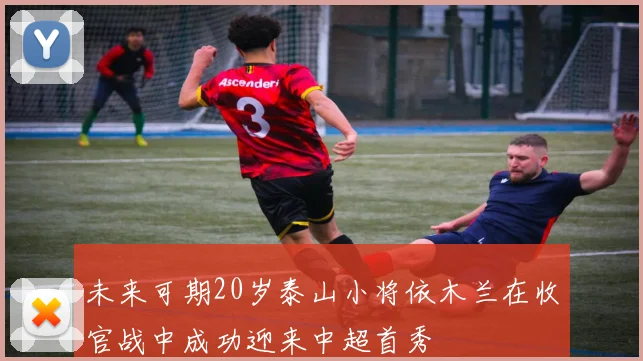 未来可期20岁泰山小将依木兰在收官战中成功迎来中超首秀