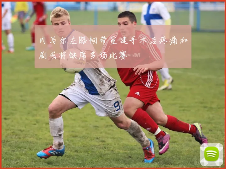 内马尔左膝韧带重建手术后疼痛加剧或将缺席多场比赛