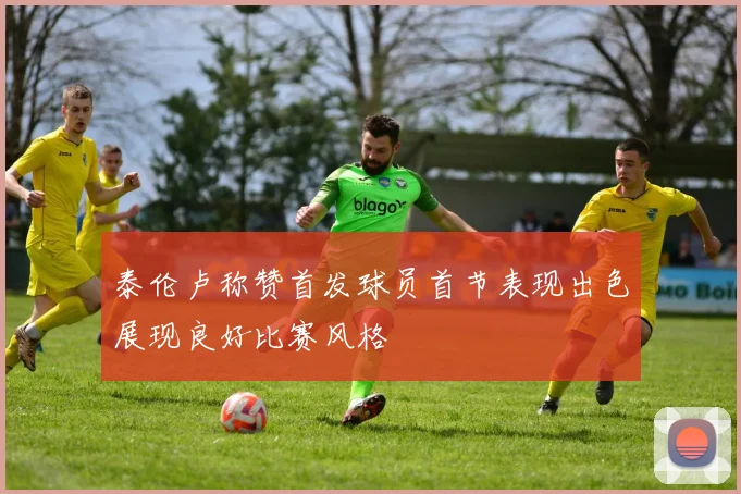 泰伦卢称赞首发球员首节表现出色展现良好比赛风格