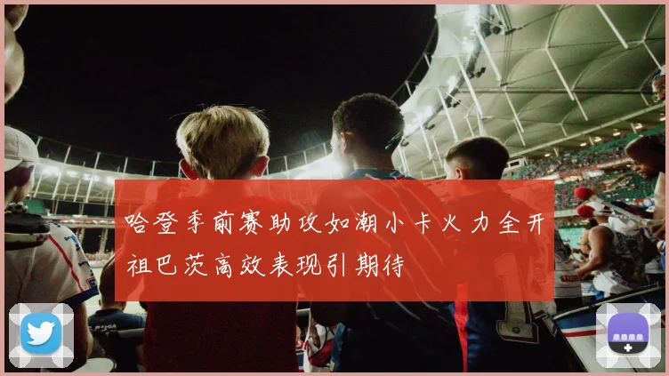 哈登季前赛助攻如潮小卡火力全开祖巴茨高效表现引期待