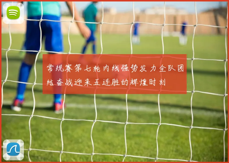 常规赛第七轮内线强势发力全队团结奋战迎来五连胜的辉煌时刻
