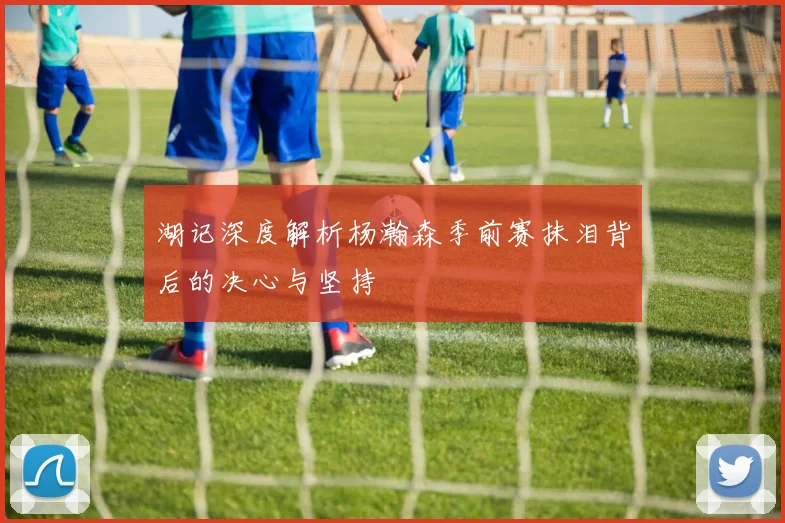 湖记深度解析杨瀚森季前赛抹泪背后的决心与坚持
