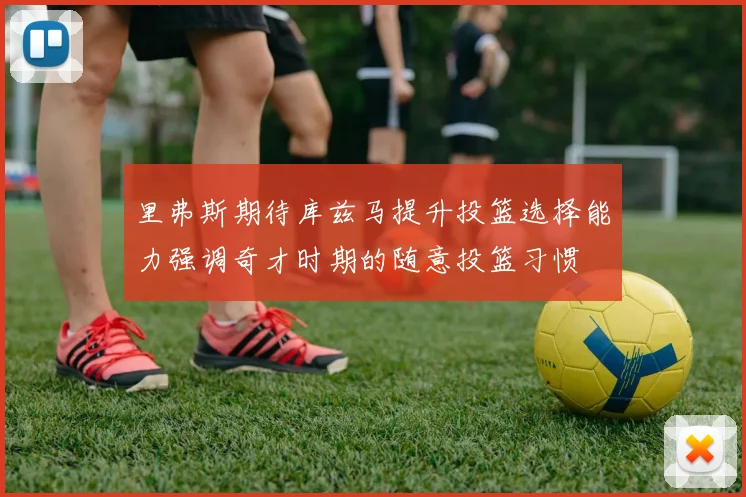 里弗斯期待库兹马提升投篮选择能力强调奇才时期的随意投篮习惯