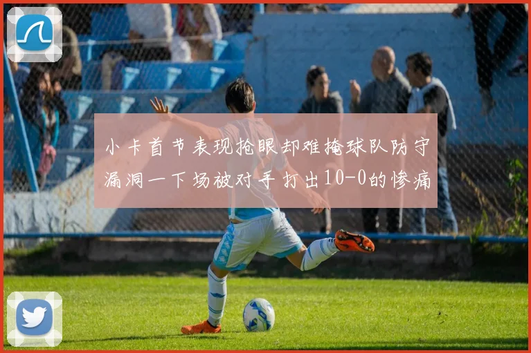 小卡首节表现抢眼却难掩球队防守漏洞一下场被对手打出10-0的惨痛局面