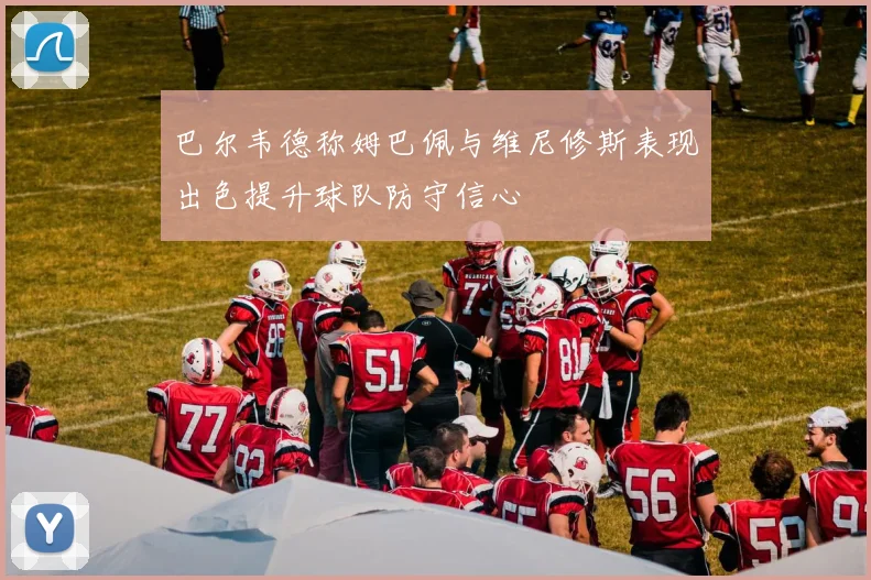 巴尔韦德称姆巴佩与维尼修斯表现出色提升球队防守信心
