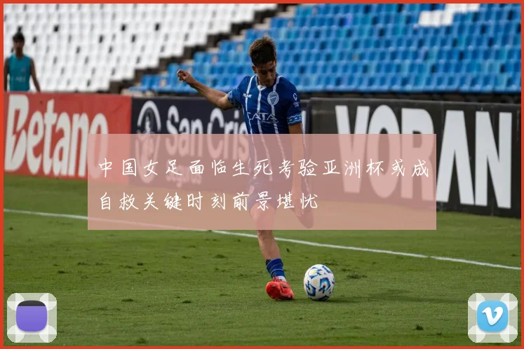 中国女足面临生死考验亚洲杯或成自救关键时刻前景堪忧