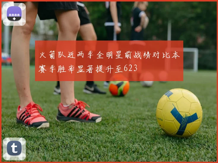 火箭队近两季全明星前战绩对比本赛季胜率显著提升至623