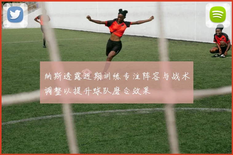 纳斯透露近期训练专注阵容与战术调整以提升球队磨合效果