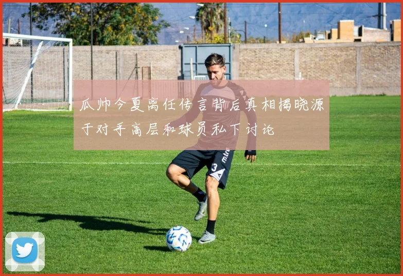 瓜帅今夏离任传言背后真相揭晓源于对手高层和球员私下讨论