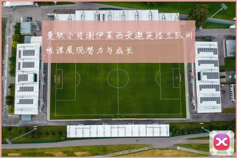 曼联小将谢伊莱西受邀英格兰队训练课展现潜力与成长