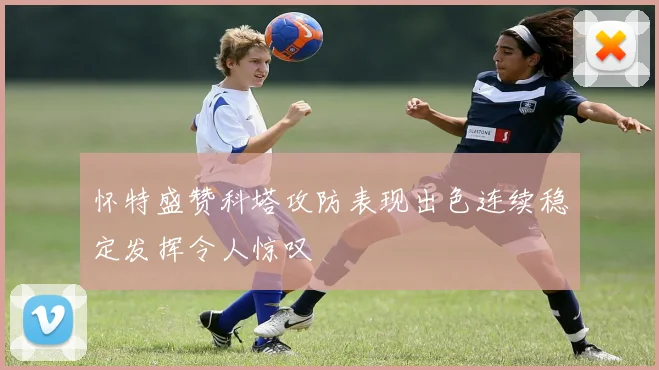 怀特盛赞科塔攻防表现出色连续稳定发挥令人惊叹