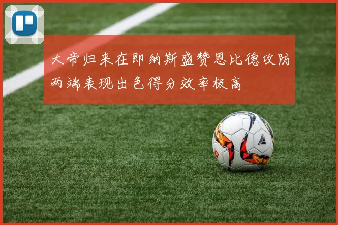 大帝归来在即纳斯盛赞恩比德攻防两端表现出色得分效率极高