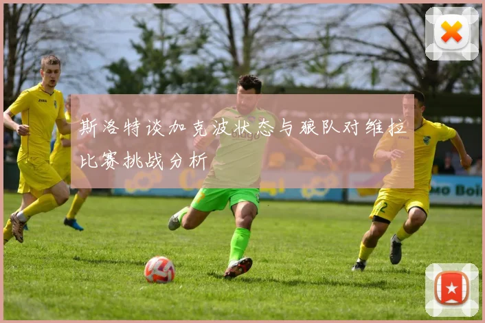 斯洛特谈加克波状态与狼队对维拉比赛挑战分析
