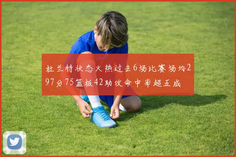 杜兰特状态火热过去6场比赛场均297分75篮板42助攻命中率超五成