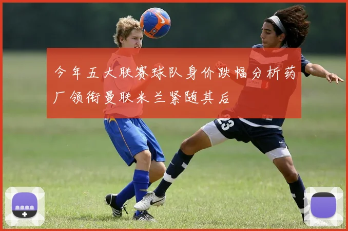 今年五大联赛球队身价跌幅分析药厂领衔曼联米兰紧随其后