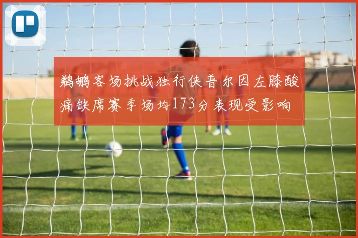 鹈鹕客场挑战独行侠普尔因左膝酸痛缺席赛季场均173分表现受影响