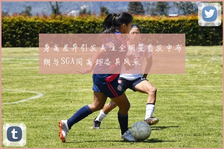 身高差异引发关注全明星首发中布朗与SGA同高却各具风采