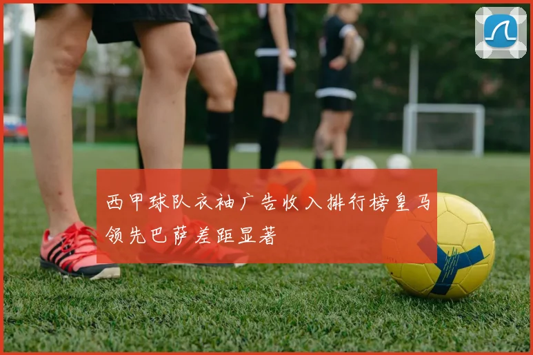 西甲球队衣袖广告收入排行榜皇马领先巴萨差距显著